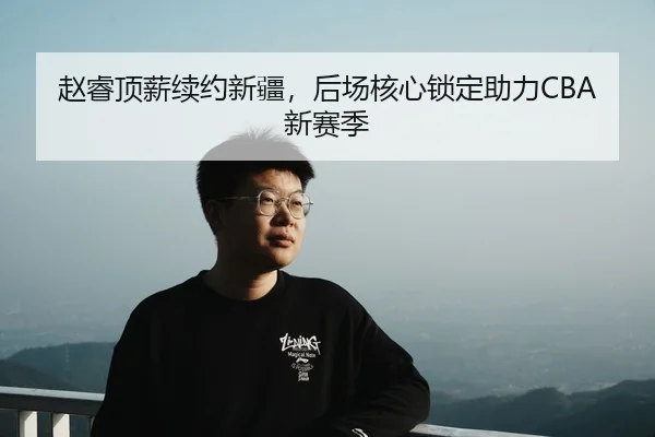 赵睿顶薪续约新疆，后场核心锁定助力CBA新赛季
