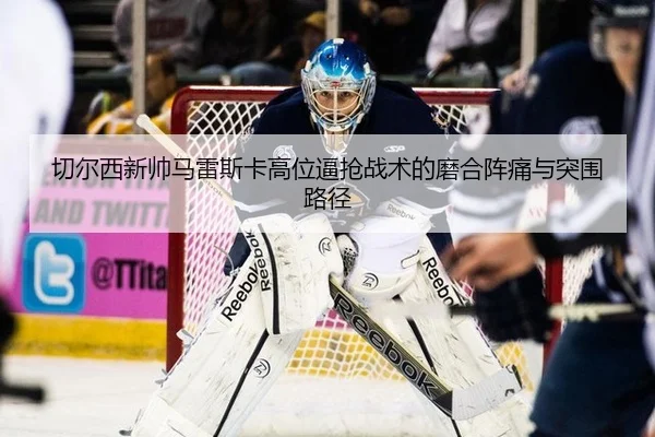 切尔西新帅马雷斯卡高位逼抢战术的磨合阵痛与突围路径