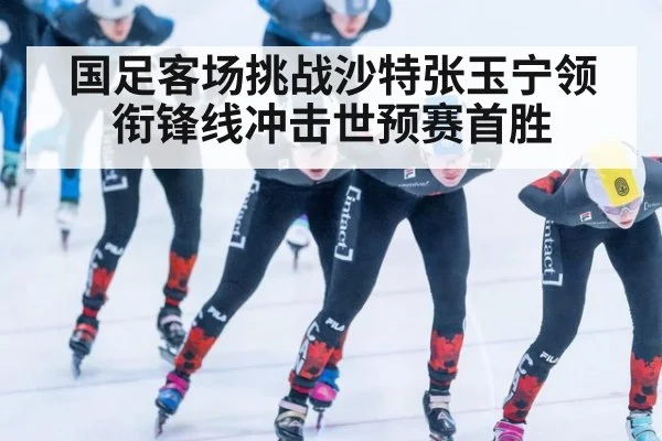 国足客场挑战沙特张玉宁领衔锋线冲击世预赛首胜