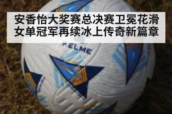 安香怡大奖赛总决赛卫冕花滑女单冠军再续冰上传奇新篇章