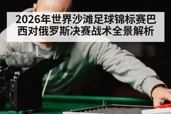 2026年世界沙滩足球锦标赛巴西对俄罗斯决赛战术全景解析